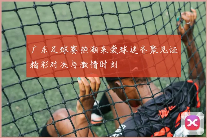 广东足球赛热潮来袭球迷齐聚见证精彩对决与激情时刻