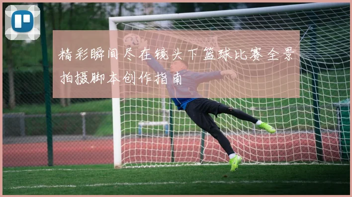 精彩瞬间尽在镜头下篮球比赛全景拍摄脚本创作指南
