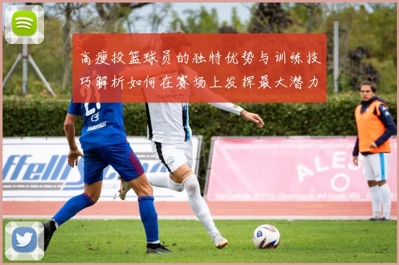 高瘦投篮球员的独特优势与训练技巧解析如何在赛场上发挥最大潜力