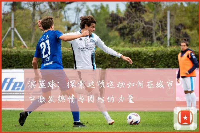 滨篮球：探索这项运动如何在城市中激发热情与团结的力量