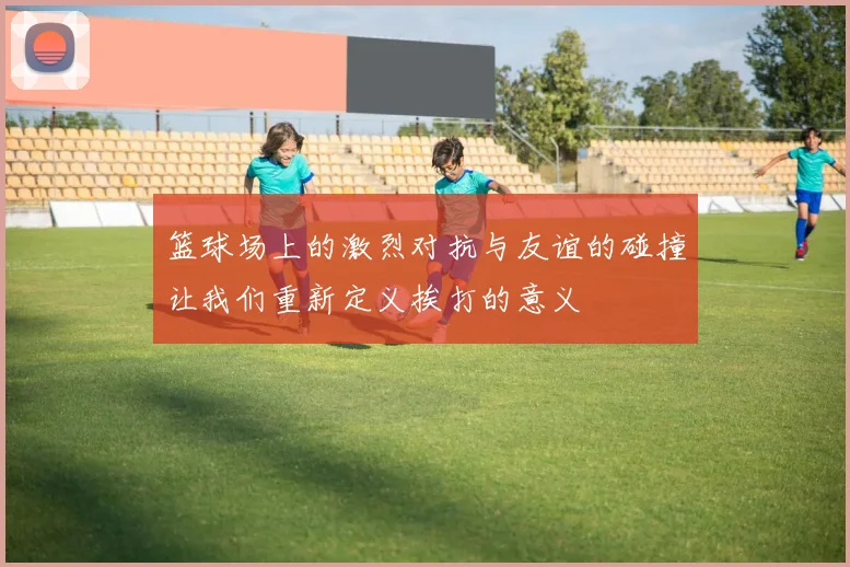 篮球场上的激烈对抗与友谊的碰撞让我们重新定义挨打的意义