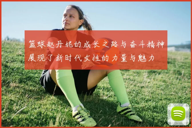 篮球赵丹妮的成长之路与奋斗精神展现了新时代女性的力量与魅力